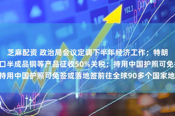 芝麻配资 政治局会议定调下半年经济工作；特朗普宣布8月1日起对进口半成品铜等产品征收50%关税；持用中国护照可免签或落地签前往全球90多个国家地区丨早报