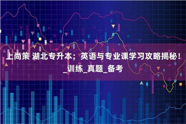 上尚策 湖北专升本：英语与专业课学习攻略揭秘！_训练_真题_备考