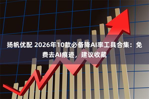 扬帆优配 2026年10款必备降AI率工具合集：免费去AI痕迹，建议收藏