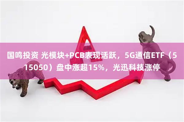 国鸣投资 光模块+PCB表现活跃，5G通信ETF（515050）盘中涨超15%，光迅科技涨停