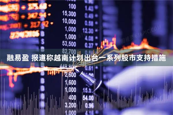 融易盈 报道称越南计划出台一系列股市支持措施