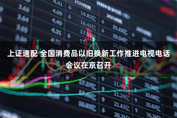 上证速配 全国消费品以旧换新工作推进电视电话会议在京召开