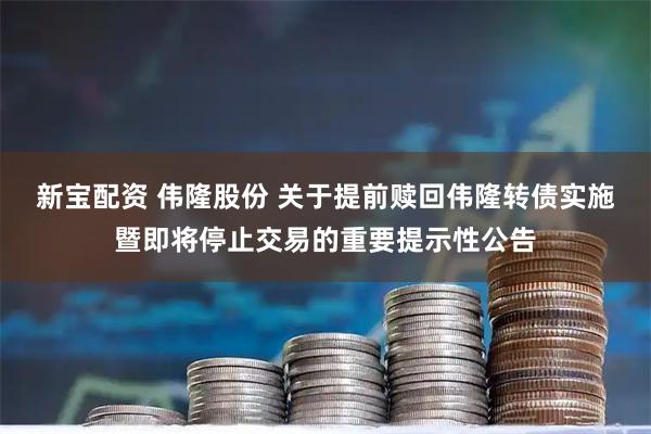 新宝配资 伟隆股份 关于提前赎回伟隆转债实施暨即将停止交易的重要提示性公告