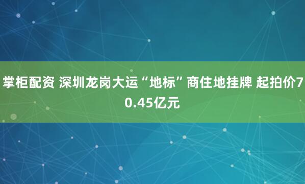 掌柜配资 深圳龙岗大运“地标”商住地挂牌 起拍价70.45亿元
