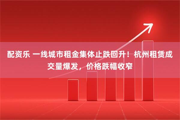 配资乐 一线城市租金集体止跌回升！杭州租赁成交量爆发，价格跌幅收窄